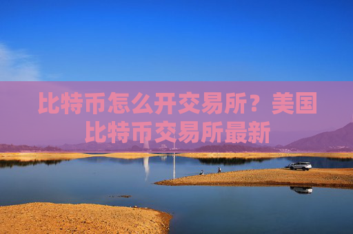 比特币怎么开交易所？美国比特币交易所最新
