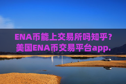 ENA币能上交易所吗知乎？美国ENA币交易平台app.官网下载.中国