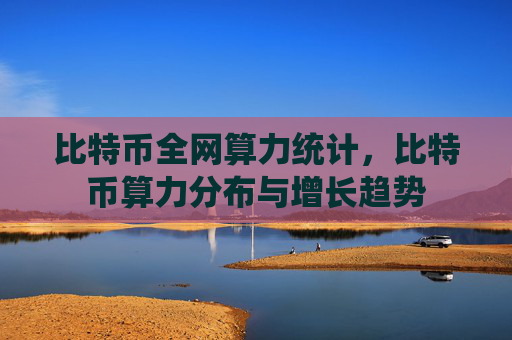 比特币全网算力统计，比特币算力分布与增长趋势