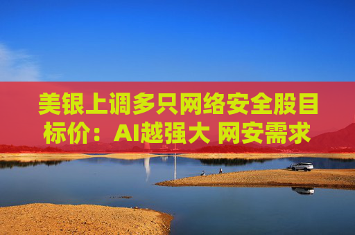 美银上调多只网络安全股目标价：AI越强大 网安需求越高