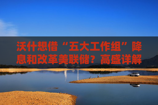 沃什想借“五大工作组”降息和改革美联储？高盛详解：很难如愿！