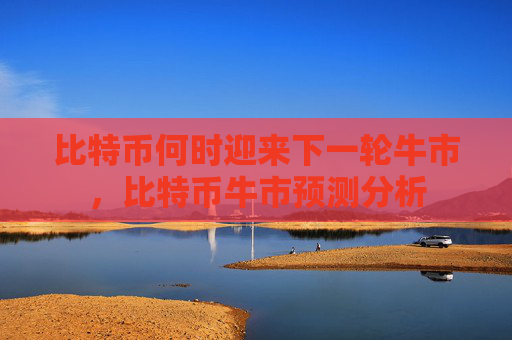 比特币何时迎来下一轮牛市，比特币牛市预测分析