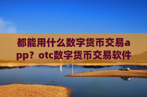都能用什么数字货币交易app？otc数字货币交易软件下载提现