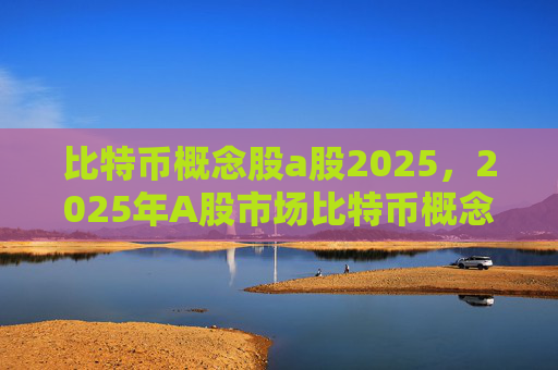 比特币概念股a股2025,2025年A股市场比特币概念股投资前景