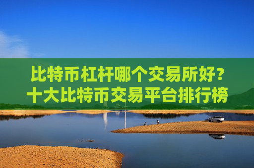 比特币杠杆哪个交易所好？十大比特币交易平台排行榜一览