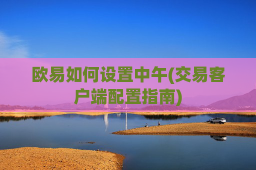 欧易如何设置中午(交易客户端配置指南)