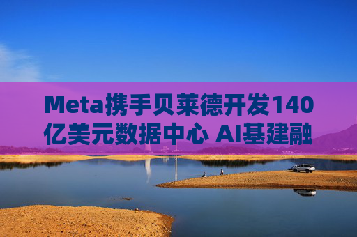 Meta携手贝莱德开发140亿美元数据中心 AI基建融资成本持续攀升