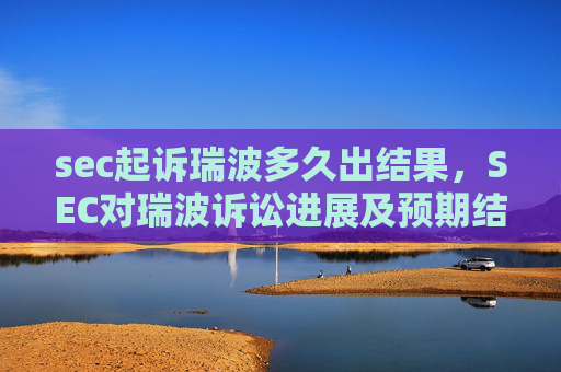 sec起诉瑞波多久出结果，SEC对瑞波诉讼进展及预期结果