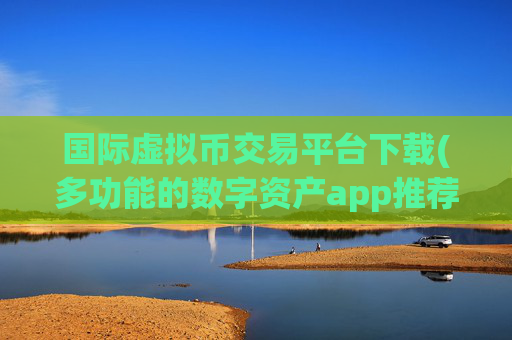 国际虚拟币交易平台下载(多功能的数字资产app推荐)