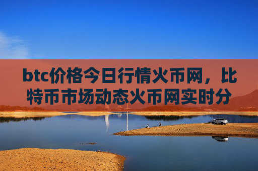 btc价格今日行情火币网，比特币市场动态火币网实时分析