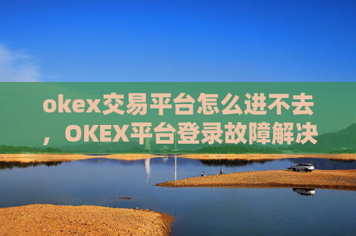 okex交易平台怎么进不去，OKEX平台登录故障解决方案
