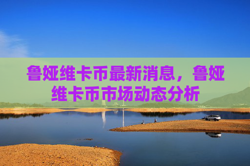 鲁娅维卡币最新消息，鲁娅维卡币市场动态分析