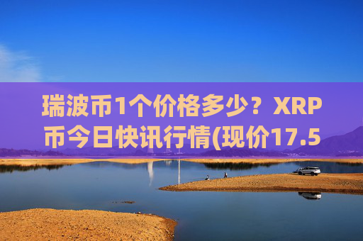 瑞波币1个价格多少？XRP币今日快讯行情(现价17.5547元)