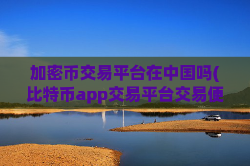加密币交易平台在中国吗(比特币app交易平台交易便捷)