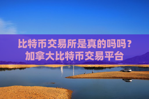 比特币交易所是真的吗吗？加拿大比特币交易平台
