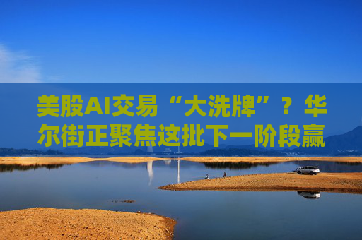 美股AI交易“大洗牌”？华尔街正聚焦这批下一阶段赢家