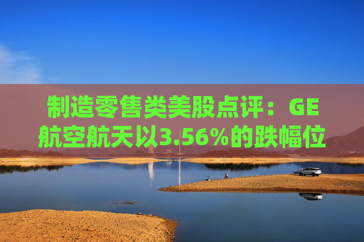 制造零售类美股点评：GE航空航天以3.56%的跌幅位居榜首