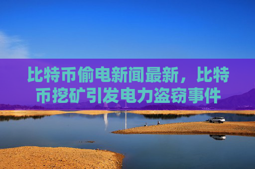 比特币偷电新闻最新，比特币挖矿引发电力盗窃事件