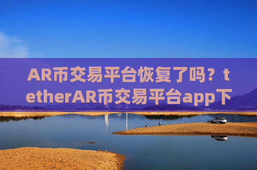 AR币交易平台恢复了吗？tetherAR币交易平台app下载