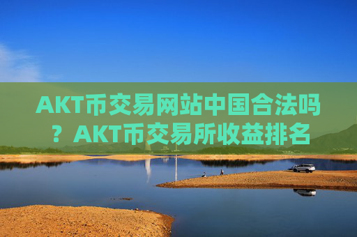 AKT币交易网站中国合法吗？AKT币交易所收益排名