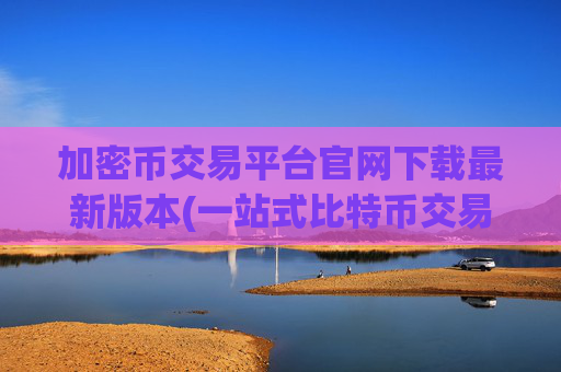 加密币交易平台官网下载最新版本(一站式比特币交易所)