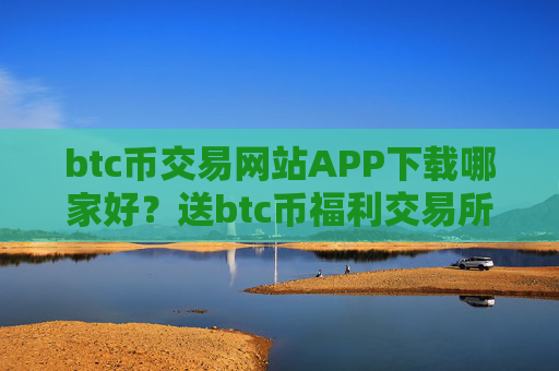btc币交易网站APP下载哪家好？送btc币福利交易所