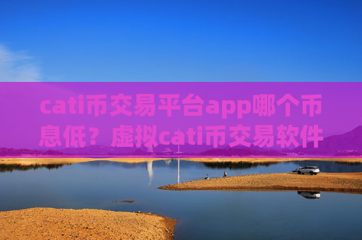 cati币交易平台app哪个币息低？虚拟cati币交易软件排名