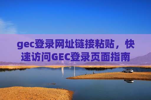 gec登录网址链接粘贴，快速访问GEC登录页面指南
