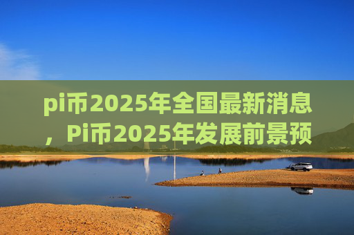 pi币2025年全国最新消息，Pi币2025年发展前景预测分析