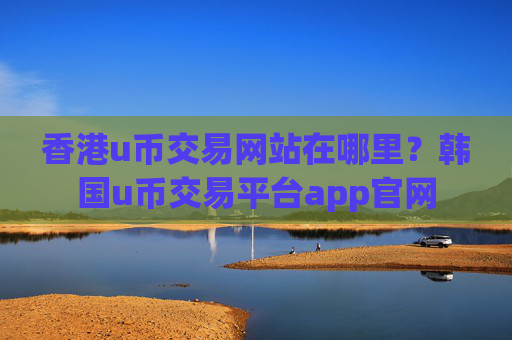 香港u币交易网站在哪里？韩国u币交易平台app官网