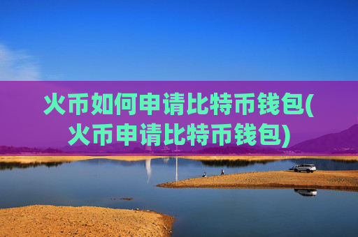 火币如何申请比特币钱包(火币申请比特币钱包)