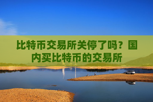 比特币交易所关停了吗？国内买比特币的交易所