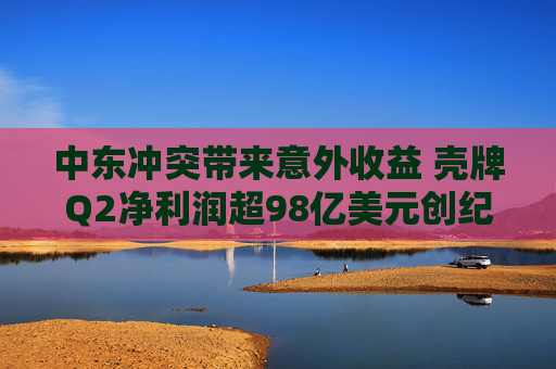 中东冲突带来意外收益 壳牌Q2净利润超98亿美元创纪录第二高