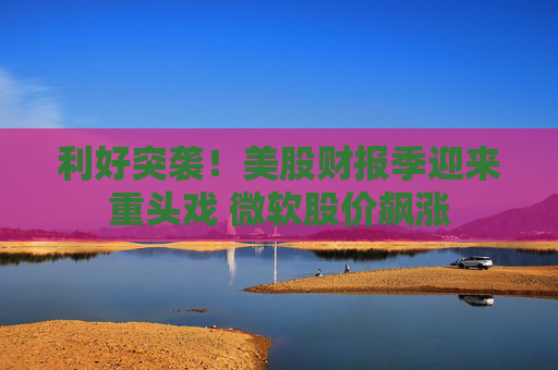 利好突袭！美股财报季迎来重头戏 微软股价飙涨
