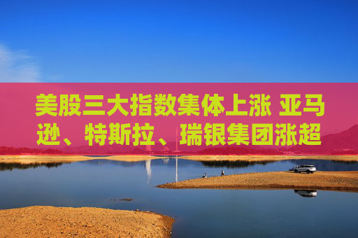 美股三大指数集体上涨 亚马逊、特斯拉、瑞银集团涨超3%