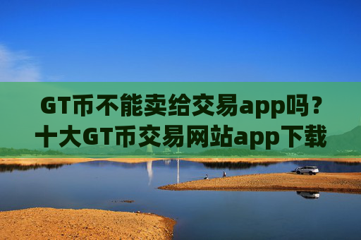 GT币不能卖给交易app吗?十大GT币交易网站app下载安装