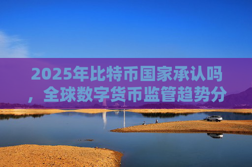 2025年比特币国家承认吗，全球数字货币监管趋势分析