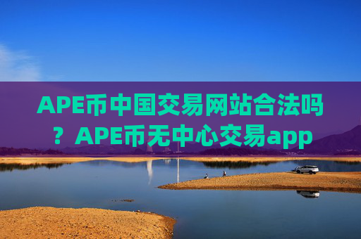 APE币中国交易网站合法吗？APE币无中心交易app