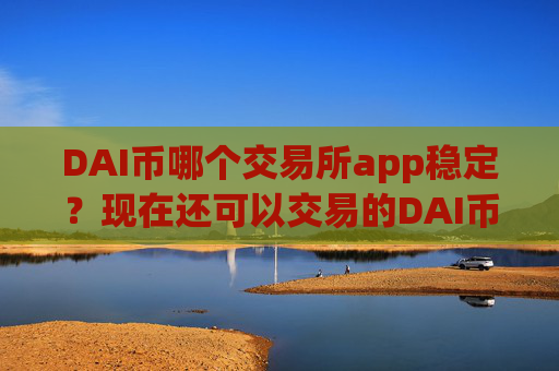 DAI币哪个交易所app稳定？现在还可以交易的DAI币交易平台