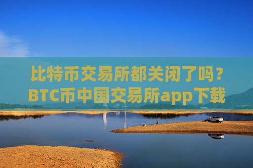 比特币交易所都关闭了吗？BTC币中国交易所app下载安装