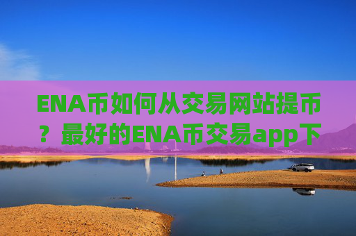ENA币如何从交易网站提币？最好的ENA币交易app下载排名