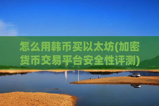 怎么用韩币买以太坊(加密货币交易平台安全性评测)