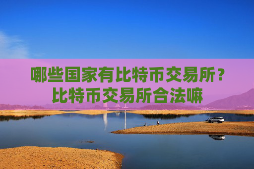 哪些国家有比特币交易所？比特币交易所合法嘛