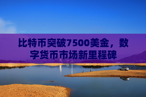 比特币突破7500美金，数字货币市场新里程碑