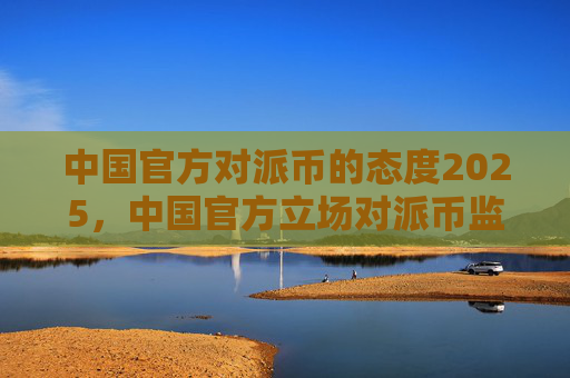 中国官方对派币的态度2025，中国官方立场对派币监管趋势预测