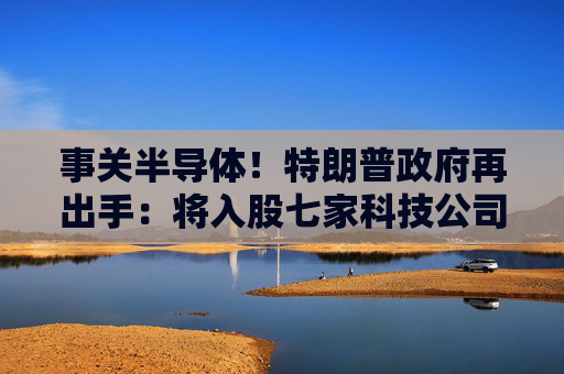 事关半导体！特朗普政府再出手：将入股七家科技公司