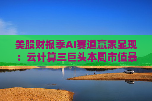 美股财报季AI赛道赢家显现：云计算三巨头本周市值暴增10万亿