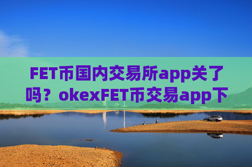 FET币国内交易所app关了吗？okexFET币交易app下载