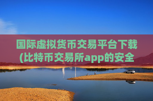 国际虚拟货币交易平台下载(比特币交易所app的安全性)