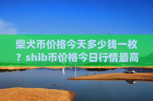 柴犬币价格今天多少钱一枚？shib币价格今日行情最高(现价0.00022934元)